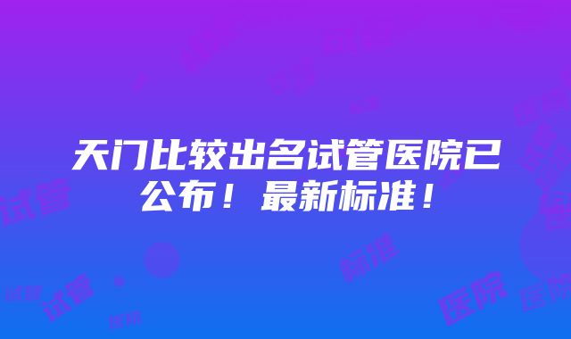 天门比较出名试管医院已公布！最新标准！