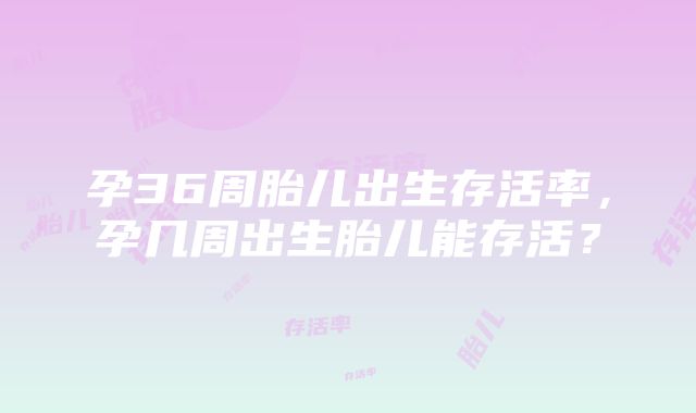 孕36周胎儿出生存活率，孕几周出生胎儿能存活？