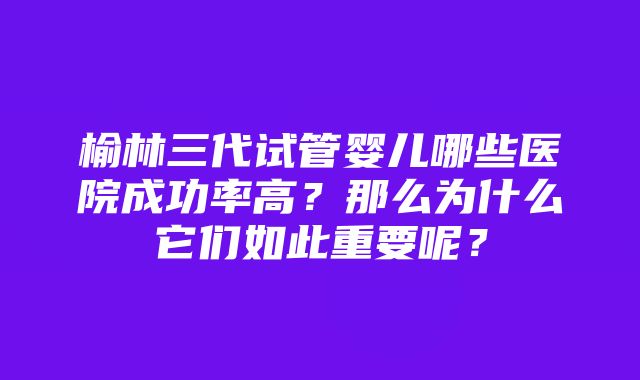 榆林三代试管婴儿哪些医院成功率高？那么为什么它们如此重要呢？