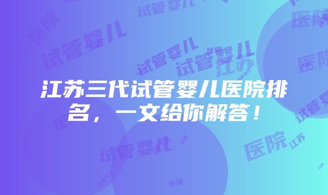 江苏三代试管婴儿医院排名，一文给你解答！