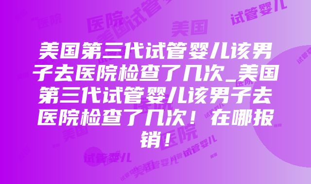 美国第三代试管婴儿该男子去医院检查了几次_美国第三代试管婴儿该男子去医院检查了几次！在哪报销！