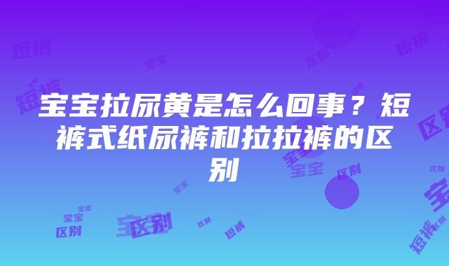 宝宝拉尿黄是怎么回事？短裤式纸尿裤和拉拉裤的区别