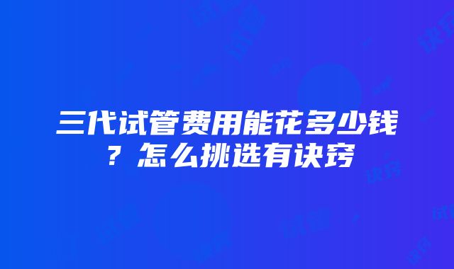 三代试管费用能花多少钱？怎么挑选有诀窍