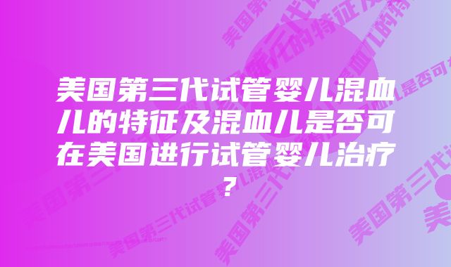 美国第三代试管婴儿混血儿的特征及混血儿是否可在美国进行试管婴儿治疗？