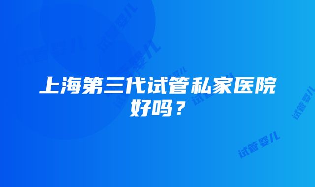 上海第三代试管私家医院好吗？