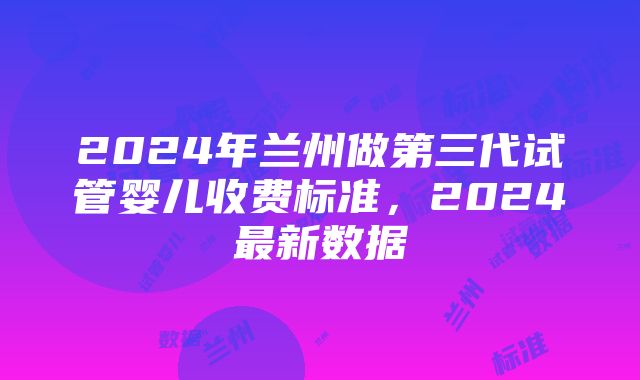 2024年兰州做第三代试管婴儿收费标准，2024最新数据