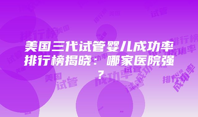 美国三代试管婴儿成功率排行榜揭晓：哪家医院强？