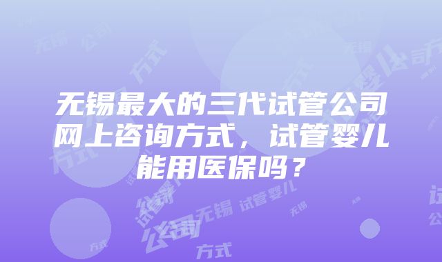 无锡最大的三代试管公司网上咨询方式，试管婴儿能用医保吗？