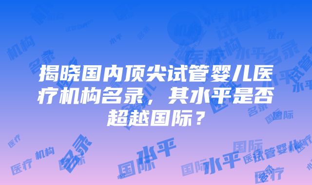 揭晓国内顶尖试管婴儿医疗机构名录，其水平是否超越国际？