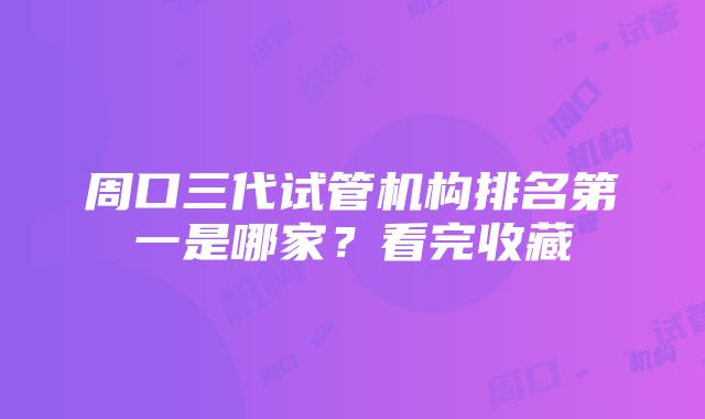 周口三代试管机构排名第一是哪家？看完收藏