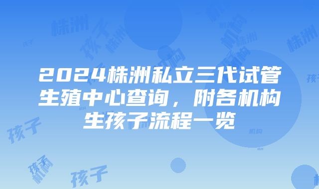 2024株洲私立三代试管生殖中心查询，附各机构生孩子流程一览