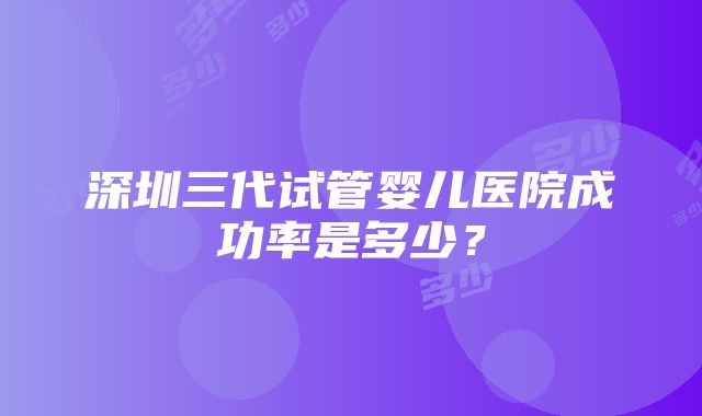 深圳三代试管婴儿医院成功率是多少？