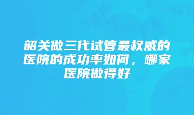 韶关做三代试管最权威的医院的成功率如何，哪家医院做得好