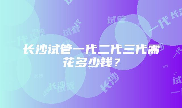 长沙试管一代二代三代需花多少钱？