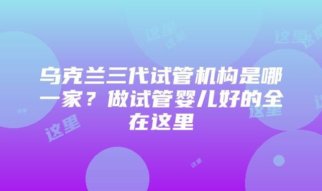 乌克兰三代试管机构是哪一家？做试管婴儿好的全在这里