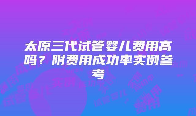 太原三代试管婴儿费用高吗？附费用成功率实例参考