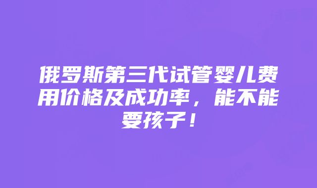 俄罗斯第三代试管婴儿费用价格及成功率，能不能要孩子！