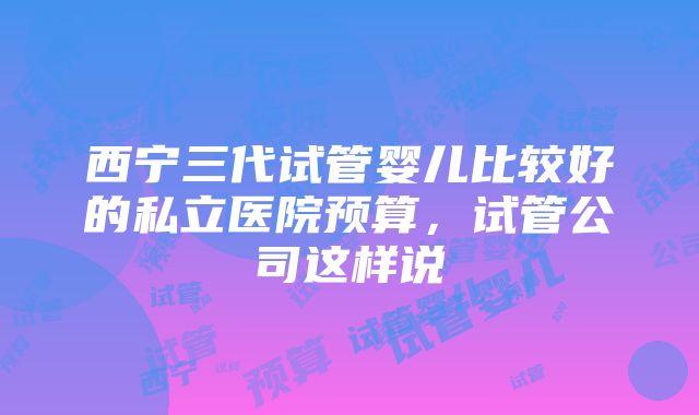 西宁三代试管婴儿比较好的私立医院预算，试管公司这样说