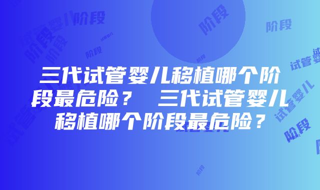 三代试管婴儿移植哪个阶段最危险？ 三代试管婴儿移植哪个阶段最危险？