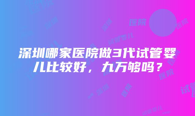 深圳哪家医院做3代试管婴儿比较好，九万够吗？