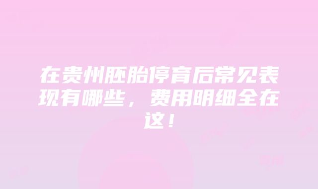 在贵州胚胎停育后常见表现有哪些，费用明细全在这！