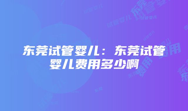 东莞试管婴儿：东莞试管婴儿费用多少啊