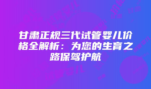 甘肃正规三代试管婴儿价格全解析：为您的生育之路保驾护航