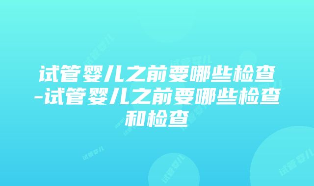 试管婴儿之前要哪些检查-试管婴儿之前要哪些检查和检查