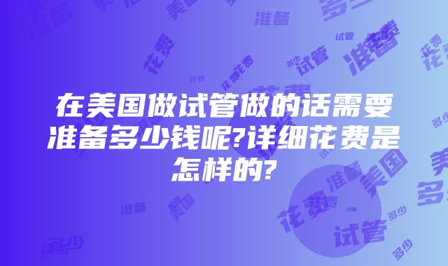 在美国做试管做的话需要准备多少钱呢?详细花费是怎样的?