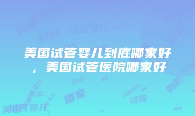 美国试管婴儿到底哪家好，美国试管医院哪家好