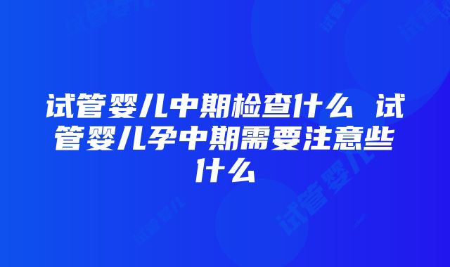 试管婴儿中期检查什么 试管婴儿孕中期需要注意些什么