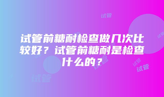 试管前糖耐检查做几次比较好？试管前糖耐是检查什么的？