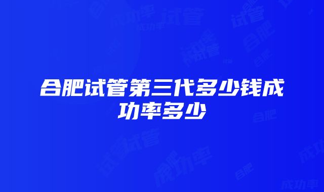 合肥试管第三代多少钱成功率多少