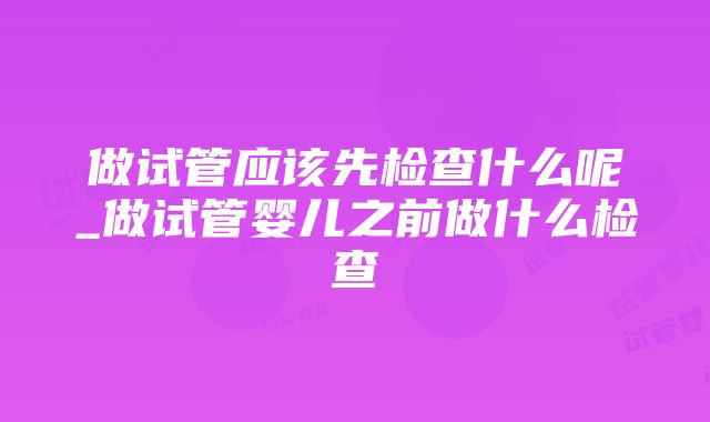 做试管应该先检查什么呢_做试管婴儿之前做什么检查