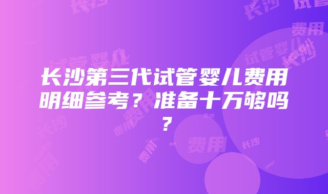 长沙第三代试管婴儿费用明细参考？准备十万够吗？