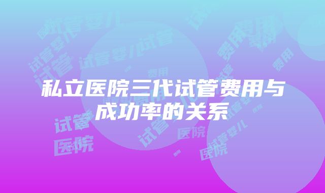 私立医院三代试管费用与成功率的关系