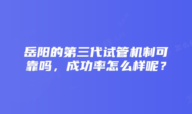 岳阳的第三代试管机制可靠吗，成功率怎么样呢？