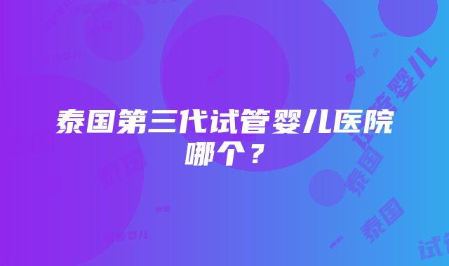 泰国第三代试管婴儿医院哪个？