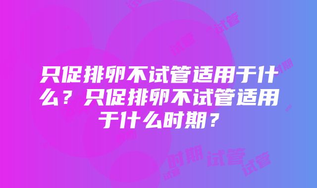 只促排卵不试管适用于什么？只促排卵不试管适用于什么时期？