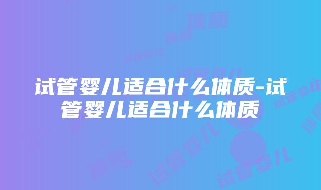 试管婴儿适合什么体质-试管婴儿适合什么体质