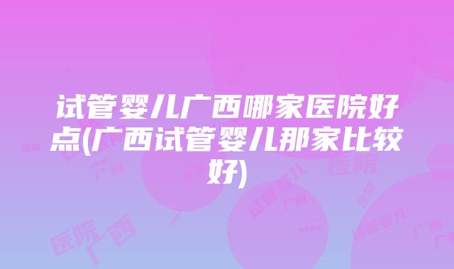 试管婴儿广西哪家医院好点(广西试管婴儿那家比较好)