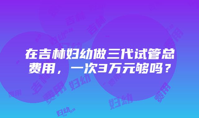 在吉林妇幼做三代试管总费用，一次3万元够吗？