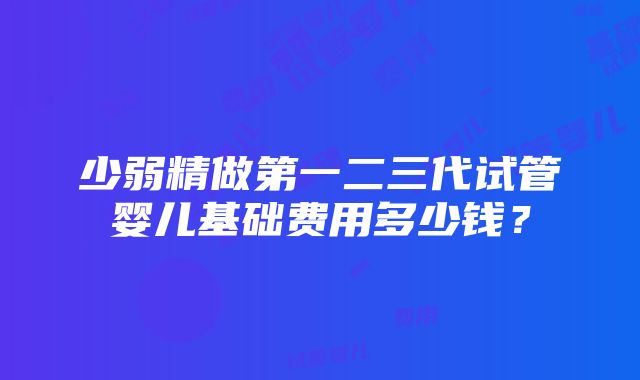 少弱精做第一二三代试管婴儿基础费用多少钱？