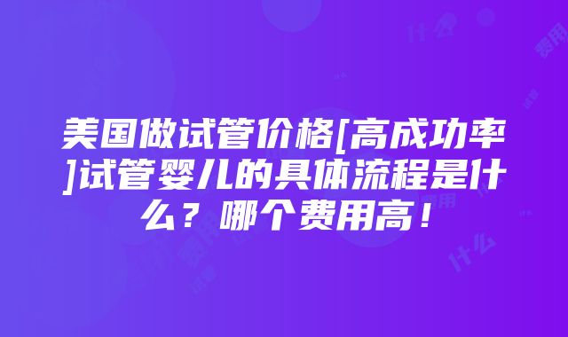 美国做试管价格[高成功率]试管婴儿的具体流程是什么？哪个费用高！