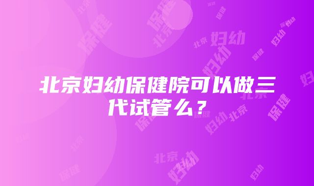 北京妇幼保健院可以做三代试管么？