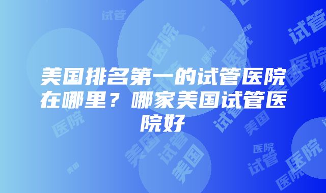 美国排名第一的试管医院在哪里？哪家美国试管医院好