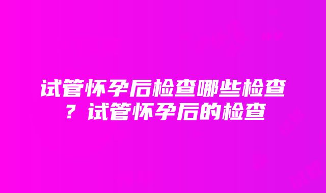 试管怀孕后检查哪些检查？试管怀孕后的检查