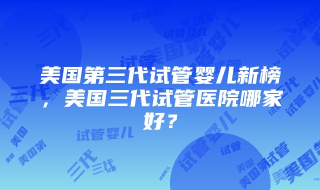 美国第三代试管婴儿新榜，美国三代试管医院哪家好？