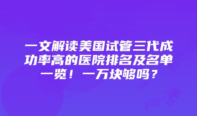 一文解读美国试管三代成功率高的医院排名及名单一览！一万块够吗？