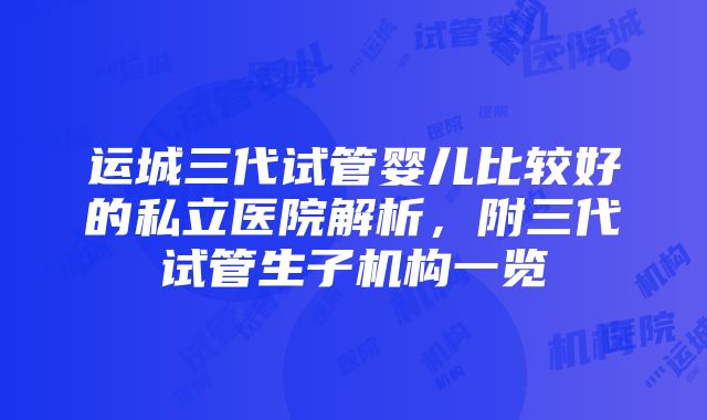 运城三代试管婴儿比较好的私立医院解析，附三代试管生子机构一览